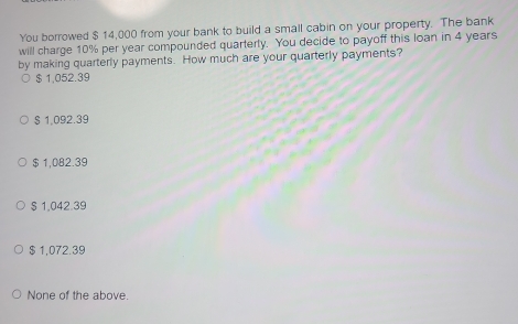 You borrowed $ 14,000 from your bank to build a small cabin on your property. The bank
will charge 10% per year compounded quarterty. You decide to payoff this loan in 4 years
by making quarterly payments. How much are your quarterly payments?
$ 1,052.39
§ 1,092.39
$ 1,082.39
§ 1,042.39
$ 1,072.39
None of the above.