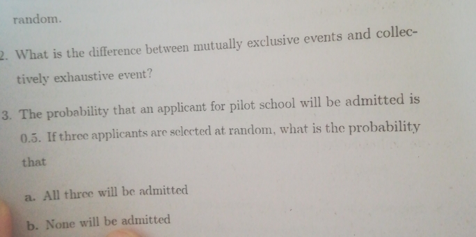 random.
2. What is the difference between mutually exclusive events and collec-
tively exhaustive event?
3. The probability that an applicant for pilot school will be admitted is
0.5. If three applicants are selected at random, what is the probability
that
a. All three will be admitted
b. None will be admitted