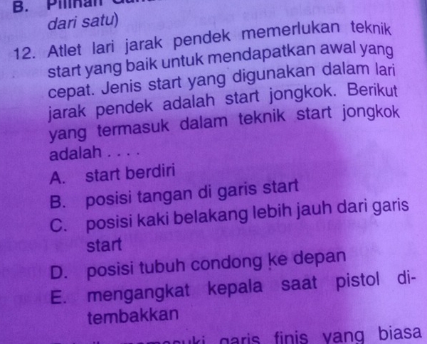 Pilinan
dari satu)
12. Atlet lari jarak pendek memerlukan teknik
start yang baik untuk mendapatkan awal yang
cepat. Jenis start yang digunakan dalam lari
jarak pendek adalah start jongkok. Berikut
yang termasuk dalam teknik start jongkok
adalah . . . .
A. start berdiri
B. posisi tangan di garis start
C. posisi kaki belakang lebih jauh dari garis
start
D. posisi tubuh condong ke depan
E. mengangkat kepala saat pistol di-
tembakkan
auki garis finis vang biasa