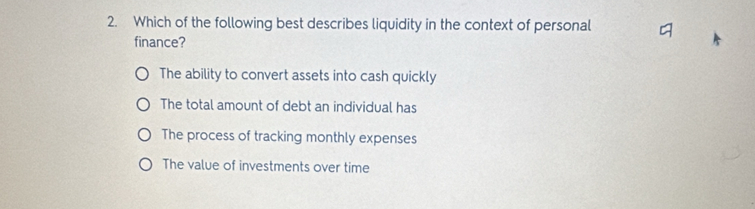 Which of the following best describes liquidity in the context of personal
finance?
The ability to convert assets into cash quickly
The total amount of debt an individual has
The process of tracking monthly expenses
The value of investments over time