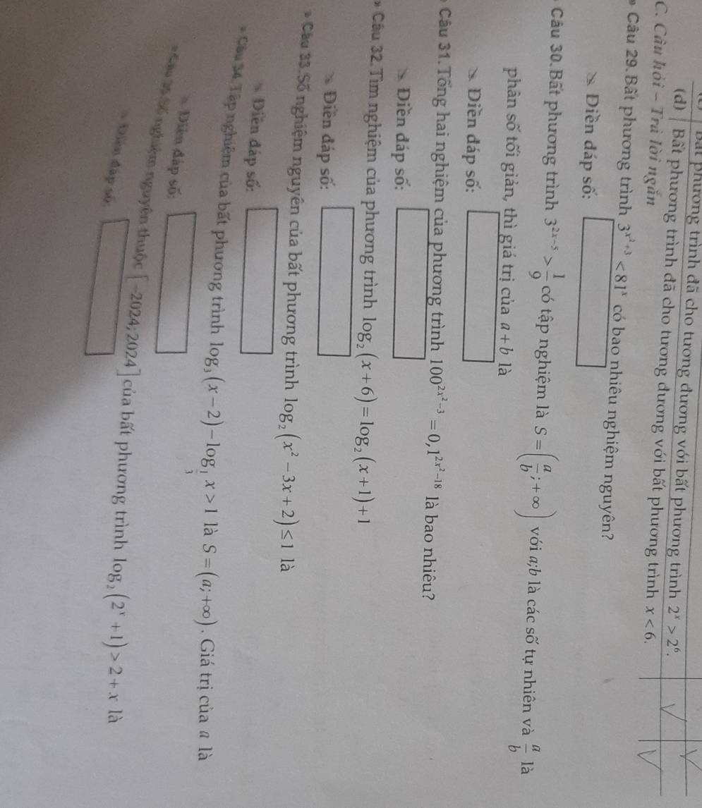 Bắt phương trình đã cho tương đương với bất phương trình 2^x>2^6.
(d) Bất phương trình đã cho tương đương với bất phương trình x<6</tex>. 
C. Câu hỏi - Trả lời ngắn
* Câu 29 Bất phương trình 3^(x^2)+3<81^x có bao nhiêu nghiệm nguyên?
Diền đáp số:
Cu 30 Bất phương trình 3^(2x-5)> 1/9  có tập nghiệm là S=( a/b ;+∈fty ) với a; b là các số tự nhiên và  a/b  là
phân số tối giản, thì giá trị của a+b là
Diền đáp số:
3 Câu 31. Tổng hai nghiệm của phương trình 100^(2x^2)-3=0,1^(2x^2)-18 là bao nhiêu?
Diền đáp số:
* Câu 32.Tìm nghiệm của phương trình log _2(x+6)=log _2(x+1)+1
Điền đáp số:
* Cầu 33. Số nghiệm nguyên của bất phương trình log _2(x^2-3x+2)≤ 1 là
Diềễn đáp số:
* Câu 34. Tập nghiệm của bất phương trình log _3(x-2)-log _ 1/3 x>1 là S=(a;+∈fty ) Giá trị của # là
Diễn đáp số:
* Cáo 35 Số nghiệm nguyên thuộc [-2024;2024] của bất phương trình log _2(2^x+1)>2+x là
Diễn đập sử: