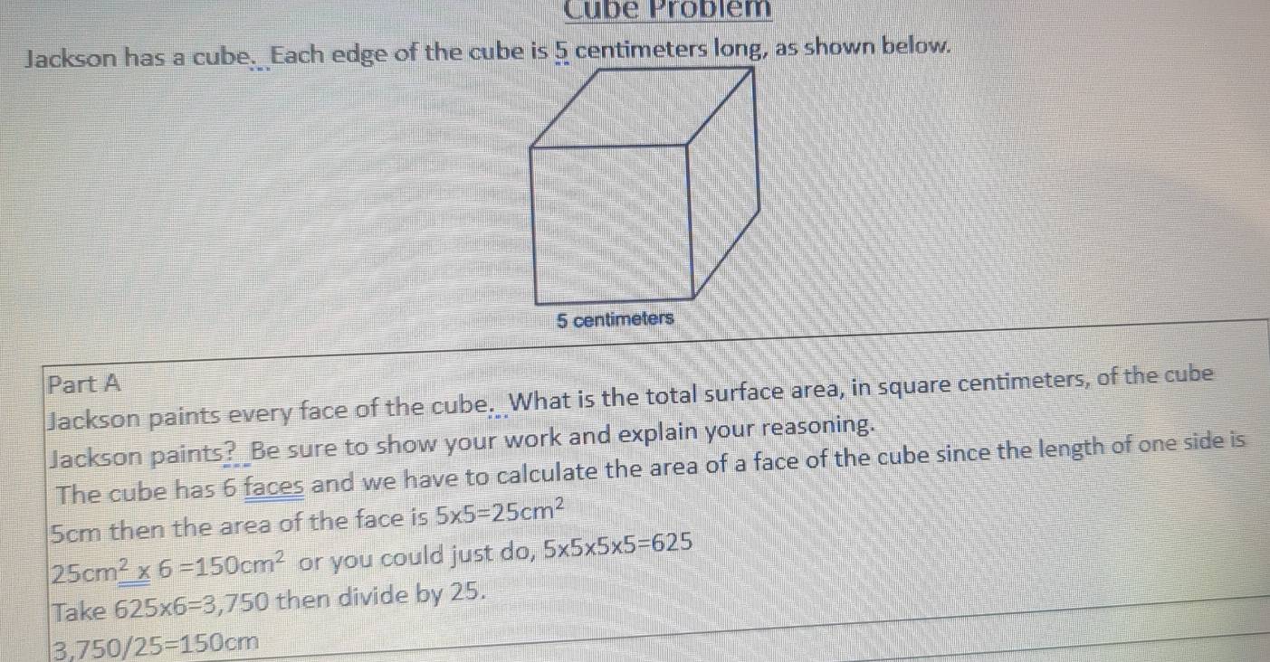 Cube Problém 
Jackson has a cube._ Each edge of the cube is 5 centimeters long, as shown below. 
5 
Part A 
Jackson paints every face of the cube. What is the total surface area, in square centimeters, of the cube 
Jackson paints? _Be sure to show your work and explain your reasoning. 
The cube has 6 faces and we have to calculate the area of a face of the cube since the length of one side is
5cm then the area of the face is 5* 5=25cm^2
25cm^2* 6=150cm^2 or you could just do, 5* 5* 5* 5=625
Take 625* 6=3,750 then divide by 25.
3,750/25=150cm