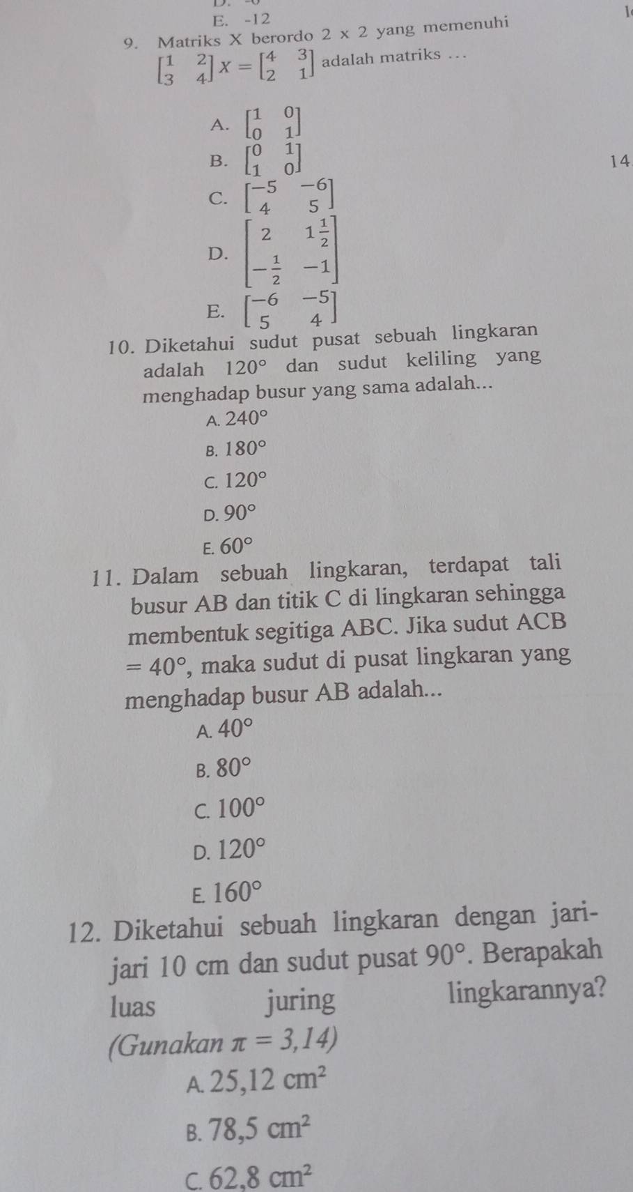 E. -12 1
9. Matriks X berordo 2* 2 yang memenuhi
beginbmatrix 1&2 3&4endbmatrix X=beginbmatrix 4&3 2&1endbmatrix adalah matriks …
A. beginbmatrix 1&0 0&1endbmatrix
B. beginbmatrix 0&1 1&0endbmatrix
14
C. beginbmatrix -5&-6 4&5endbmatrix
D. beginbmatrix 2&1 1/2  - 1/2 &-1endbmatrix
E. beginbmatrix -6&-5 5&4endbmatrix
10. Diketahui sudut pusat sebuah lingkaran
adalah 120° dan sudut keliling yang
menghadap busur yang sama adalah...
A. 240°
B. 180°
C. 120°
D. 90°
E. 60°
11. Dalam sebuah lingkaran, terdapat tali
busur AB dan titik C di lingkaran sehingga
membentuk segitiga ABC. Jika sudut ACB
=40° , maka sudut di pusat lingkaran yang
menghadap busur AB adalah...
A. 40°
B. 80°
C. 100°
D. 120°
E. 160°
12. Diketahui sebuah lingkaran dengan jari-
jari 10 cm dan sudut pusat 90°. Berapakah
luas juring lingkarannya?
(Gunakan π =3,14)
A. 25, 12cm^2
B. 78,5cm^2
C. 62.8cm^2