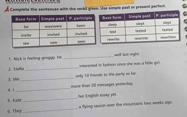 cte xeruses 
a Complete the sentences with the verbs given. Use simple past or present perfect. C 
I 
1. Nick is feeling groggy. He _well last night. 
2. Stella _interested in fashion since she was a little girl. 
3. We_ only 10 friends to the party so far. 
4.1 _more than 20 messages yesterday. 
5. Kate _her English essay yet. 
6. They _a flying saucer over the mountains two weeks ago.