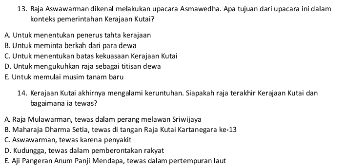 Raja Aswawarman dikenal melakukan upacara Asmawedha. Apa tujuan dari upacara ini dalam
konteks pemerintahan Kerajaan Kutai?
A. Untuk menentukan penerus tahta kerajaan
B. Untuk meminta berkah dari para dewa
C. Untuk menentukan batas kekuasaan Kerajaan Kutai
D. Untuk mengukuhkan raja sebagai titisan dewa
E. Untuk memulai musim tanam baru
14. Kerajaan Kutai akhirnya mengalami keruntuhan. Siapakah raja terakhir Kerajaan Kutai dan
bagaimana ia tewas?
A. Raja Mulawarman, tewas dalam perang melawan Sriwijaya
B. Maharaja Dharma Setia, tewas di tangan Raja Kutai Kartanegara ke-13
C. Aswawarman, tewas karena penyakit
D. Kudungga, tewas dalam pemberontakan rakyat
E. Aji Pangeran Anum Panji Mendapa, tewas dalam pertempuran laut