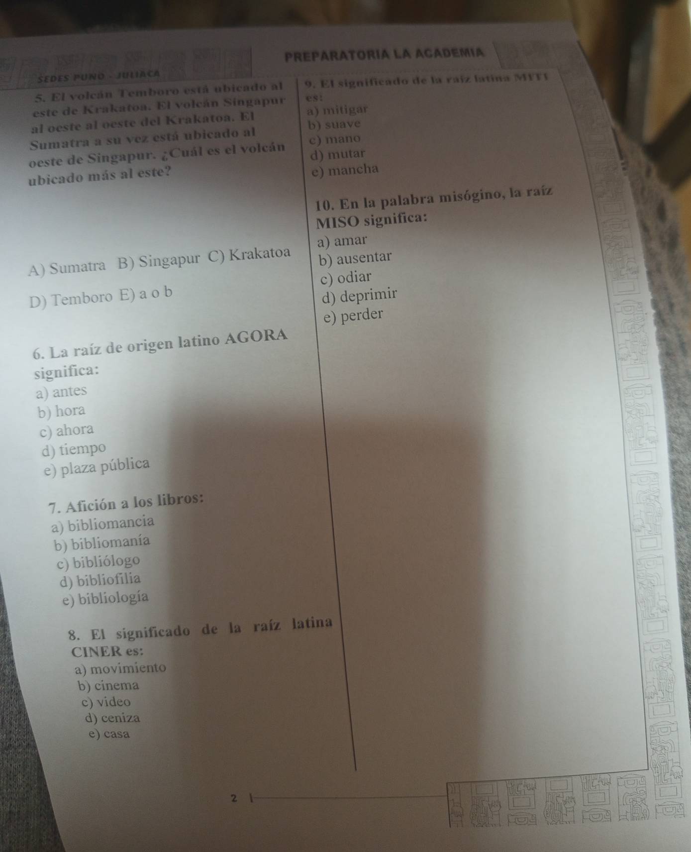 PREPARATORIA LA ACADEMIA
SEDES PUNO - JULIACA
5. El volcán Temboro está ubicado al 9. El significado de la raíz latina MITI
este de Krakatoa. El volcán Singapur est
a) mitigar
al oeste al oeste del Krakatoa. El
Sumatra a su vez está ubicado al b) suave
oeste de Singapur. ¿Cuál es el volcán c) mano
d) mutar
ubicado más al este?
e) mancha
10. En la palabra misógino, la raíz
MISO significa:
A) Sumatra B) Singapur C) Krakatoa a) amar
b) ausentar
D) Temboro E) a o b c) odiar
d) deprimir
e) perder
6. La raíz de origen latino AGORA
significa:
a) antes
b) hora
c) ahora
d) tiempo
e) plaza pública
7. Afición a los libros:
a) bibliomancia
b) bibliomanía
c) bibliólogo
d) bibliofilia
e) bibliología
8. El significado de la raíz latina
CINER es:
a) movimiento
b) cinema
c) video
d) ceniza
e) casa
2