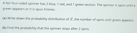 A fair four-sided spinner has 2 blue, 1 red, and 1 green section. The spinner is spun until a 
green appears or it is spun 4 times. 
(a) Write down the probability distribution of Z, the number of spins until green appears. 
(b) Find the probability that the spinner stops after 2 spins.