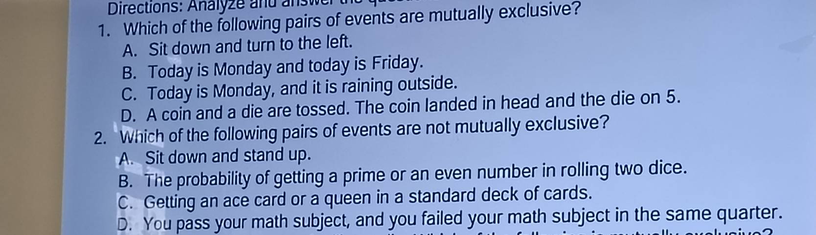 Directions: Analyze and answer
1. Which of the following pairs of events are mutually exclusive?
A. Sit down and turn to the left.
B. Today is Monday and today is Friday.
C. Today is Monday, and it is raining outside.
D. A coin and a die are tossed. The coin landed in head and the die on 5.
2. Which of the following pairs of events are not mutually exclusive?
A. Sit down and stand up.
B. The probability of getting a prime or an even number in rolling two dice.
C. Getting an ace card or a queen in a standard deck of cards.
D. You pass your math subject, and you failed your math subject in the same quarter.