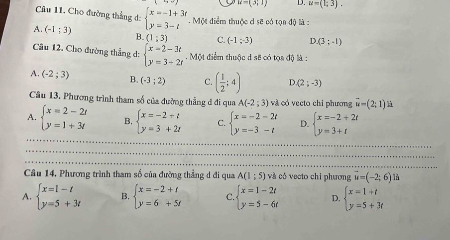 to
u=(3;1) D. u=(1;3).
Câu 11. Cho đường thẳng d: beginarrayl x=-1+3t y=3-tendarray.. Một điểm thuộc d sẽ có tọa độ là :
A. (-1;3) C. (-1;-3)
B. (1;3)
D (3;-1)
Câu 12. Cho đường thẳng d: beginarrayl x=2-3t y=3+2tendarray.. Một điểm thuộc d sẽ có tọa độ là :
A. (-2;3)
B. (-3;2) C. ( 1/2 ;4) D (2;-3)
Câu 13. Phương trình tham số của đường thẳng d đi qua A(-2;3) và có vecto chỉ phương vector u=(2;1) là
A. beginarrayl x=2-2t y=1+3tendarray. B. beginarrayl x=-2+t y=3+2tendarray. C. beginarrayl x=-2-2t y=-3-tendarray. D. beginarrayl x=-2+2t y=3+tendarray.
_
_
_
_
_
Câu 14. Phương trình tham số của đường thẳng d đi qua A(1;5) và có vecto chỉ phương vector u=(-2;6) là
A. beginarrayl x=1-t y=5+3tendarray. B. beginarrayl x=-2+t y=6+5tendarray. C beginarrayl x=1-2t y=5-6tendarray. D. beginarrayl x=1+t y=5+3tendarray.