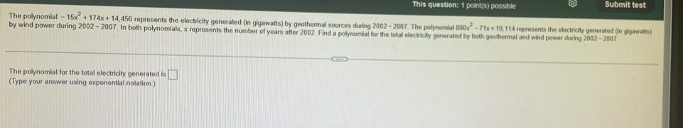 This question: 1 point(s) possible Submit test 
The polynomial -15x^2+174x+14,456 represents the electricity generated (in gigawatts) by geothermal sources during 2002-2007 7. The polynomial 880x^2-71x+10 , 114 represents the electricity generated (in gigawatts) 
by wind power during 2002-2007. In both polynomials, x represents the number of years after 2002. Find a polynomial for the total electricity generated by both geothermal and wind power during 2002-2007. 
The polynomial for the total electricity generated is □ 
(Type your answer using exponential notation.)