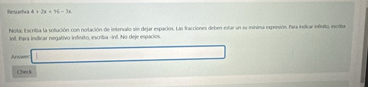 Resuelva 4+2x<16-3x</tex> 
Nota: Escriba la solución con notación de intervalo sin dejar espacios. Las fracciones deben estar un su mínima expresión. Para indicar infinito, escriba 
inf. Para indicar negativo infinito, escriba -inf. No deje espacios. 
Answer: □  (a,b) x_1+x_2= □ /□  
Check