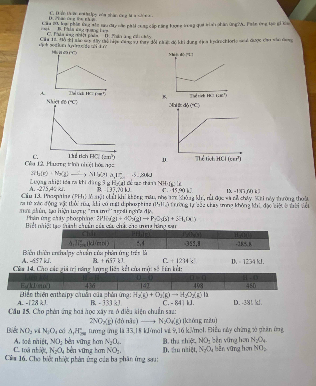 C. Biển thiên enthalpy của phản ứng là a kJ/mol.
D. Phản ứng thu nhiệt.
Câu 10, loại phản ứng nào sau đây cần phải cung cấp năng lượng trong quá trình phân ứng?A. Phân ứng tạo gi kim
loại. B. Phản ứng quang hợp.
C. Phản ứng nhiệt phân. D. Phản ứng đốt cháy.
Câu 11. Đồ thị nào say đây thể hiện đúng sự thay đổi nhiệt độ khi dung dịch hydrochloric acid được cho vào dựng
djch sodium hydroxide tới dư?
A.
C
Câu 12. Phương trình nhiệt hóa học:
3H_2(g)+N_2(g)_ t° NH_3 (g) △ _rH_(298)°=-91,80kJ
Lượng nhiệt tỏa ra khi dùng 9 g H_2(g) để tạo thành NH_3(g)la
A. -275,40 kJ. B. -137,70 kJ. C. -45,90 kJ. D. -183,60 kJ.
Câu 13. Phosphine (PH_3) là một chất khí không màu, nhẹ hơn không khí, rất độc và dễ cháy. Khí này thường thoát
ra từ xác động vật thối rữa, khi có mặt diphosphine (P_2H_4) thường tự bốc cháy trong không khí, đặc biệt ở thời tiết
mưa phùn, tạo hiện tượng “ma trơi” ngoài nghĩa địa.
Phản ứng cháy phosphine: 2PH_3(g)+4O_2(g)to P_2O_5(s)+3H_2O(l)
Biết nhiệt tạo thành chuẩn của các chất cho trong bảng sau:
Chất PH₁(g) P_2O_5(s) H_2O(l)
Δ₅H₂ (kJ/mol) 5,4 -365,8 -285,8
Biến thiên enthalpy chuẩn của phản ứng trên là
A. -657 kJ. B. + 657 kJ. C. + 1234 kJ. D. - 1234 kJ.
Câu 14. Cho các giá trị năng lượng liên kết của một số liên kết:
a ke
H-H
0-0
O=0
H-O
E₅(kJ/mol) 436 142 498 460
Biển thiên enthalpy chuẩn của phản ứng: H_2(g)+O_2(g)to H_2O_2(g) là
A. -128 kJ. B. - 333 kJ. C. - 841 kJ. D. -381 kJ.
Câu 15. Cho phản ứng hoá học xảy ra ở điều kiện chuẩn sau:
2NO_2(g) (đỏ nâu) N_2O_4(g) (không màu)
Biết NO_2 và N_2O_4 có △ _fH_(298)° tương ứng là 33,18 kJ/mol và 9,16 kJ/mol. Điều này chứng tỏ phản ứng
A. toả nhiệt, NO_2 bền vững hơn N_2O_4. B. thu nhiệt, NO_2 bền vững hơn N_2O_4.
C. toả nhiệt, N_2O_4 bền vững hơn NO_2. D. thu nhiệt, N_2O_4 bền vững hơn NO_2.
Câu 16. Cho biết nhiệt phản ứng của ba phản ứng sau: