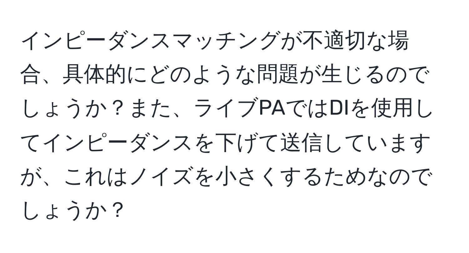 インピーダンスマッチングが不適切な場合、具体的にどのような問題が生じるのでしょうか？また、ライブPAではDIを使用してインピーダンスを下げて送信していますが、これはノイズを小さくするためなのでしょうか？