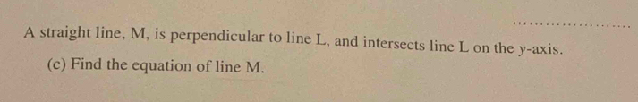 A straight line, M, is perpendicular to line L, and intersects line L on the y-axis. 
(c) Find the equation of line M.