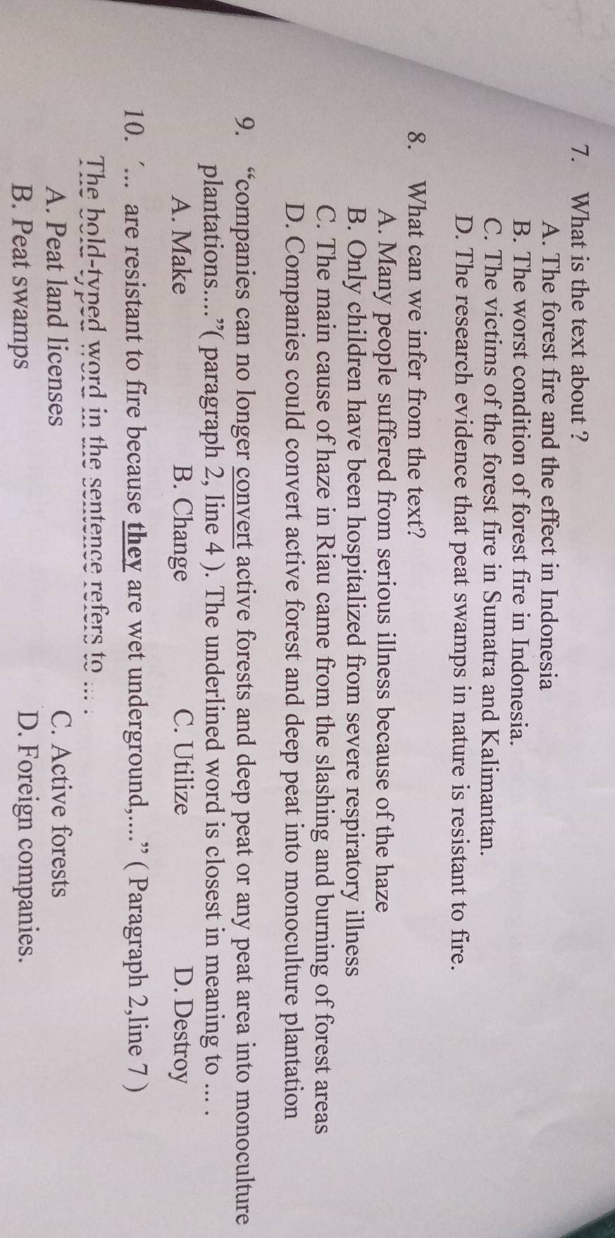 What is the text about ?
A. The forest fire and the effect in Indonesia
B. The worst condition of forest fire in Indonesia.
C. The victims of the forest fire in Sumatra and Kalimantan.
D. The research evidence that peat swamps in nature is resistant to fire.
8. What can we infer from the text?
A. Many people suffered from serious illness because of the haze
B. Only children have been hospitalized from severe respiratory illness
C. The main cause of haze in Riau came from the slashing and burning of forest areas
D. Companies could convert active forest and deep peat into monoculture plantation
9. “companies can no longer convert active forests and deep peat or any peat area into monoculture
plantations....”( paragraph 2, line 4 ). The underlined word is closest in meaning to ... .
A. Make B. Change C. Utilize D. Destroy
10. ‘... are resistant to fire because they are wet underground,....” ( Paragraph 2,line 7 )
The bold-typed word in the sentence refers to ... .
A. Peat land licenses C. Active forests
B. Peat swamps D. Foreign companies.