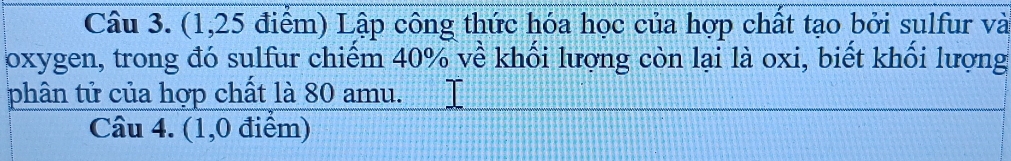 (1,25 điểm) Lập công thức hóa học của hợp chất tạo bởi sulfur và 
oxygen, trong đó sulfur chiểm 40% về khối lượng còn lại là oxi, biết khối lượng 
phân tử của hợp chất là 80 amu. 
Câu 4. (1,0 điểm)