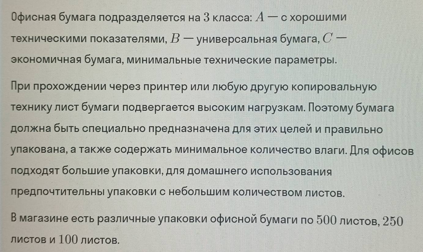 Оφисная бумага лодразделяется на 3 класса: А ー схорошими
техническими показателями, В ー универсальная бумага, С 
экономичная бумага, минимальные технические параметры.
Приδπрохождениичерез лринтер или люобую другую колировальную
технику лист бумаги πодвергается высоким нагрузкаме Πоэтому бумага
должна быть слециально предназначена для тих целей и πравильно
улакована, а также содержкать минимальное количество влаги. Для оφисов
лодходят большие улаковки, для домашнего исπользования
лредлочтительны улаковки с небольшим Κоличеством листов.
В магазине есть различные уπаковки оφисной бумаги по 5ОΟ листов, 250
ли⊂тов и 100 ли⊂тов.