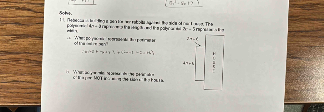 13b^2+5b
Solve.
11. Rebecca is building a pen for her rabbits against the side of her house. The
polynomial 4n+8 represents the length and the polynomial 2n+6 represents the
width.
a. What polynomial represents the perimeter 
of the entire pen?
b. What polynomial represents the perimeter
of the pen NOT including the side of the house.