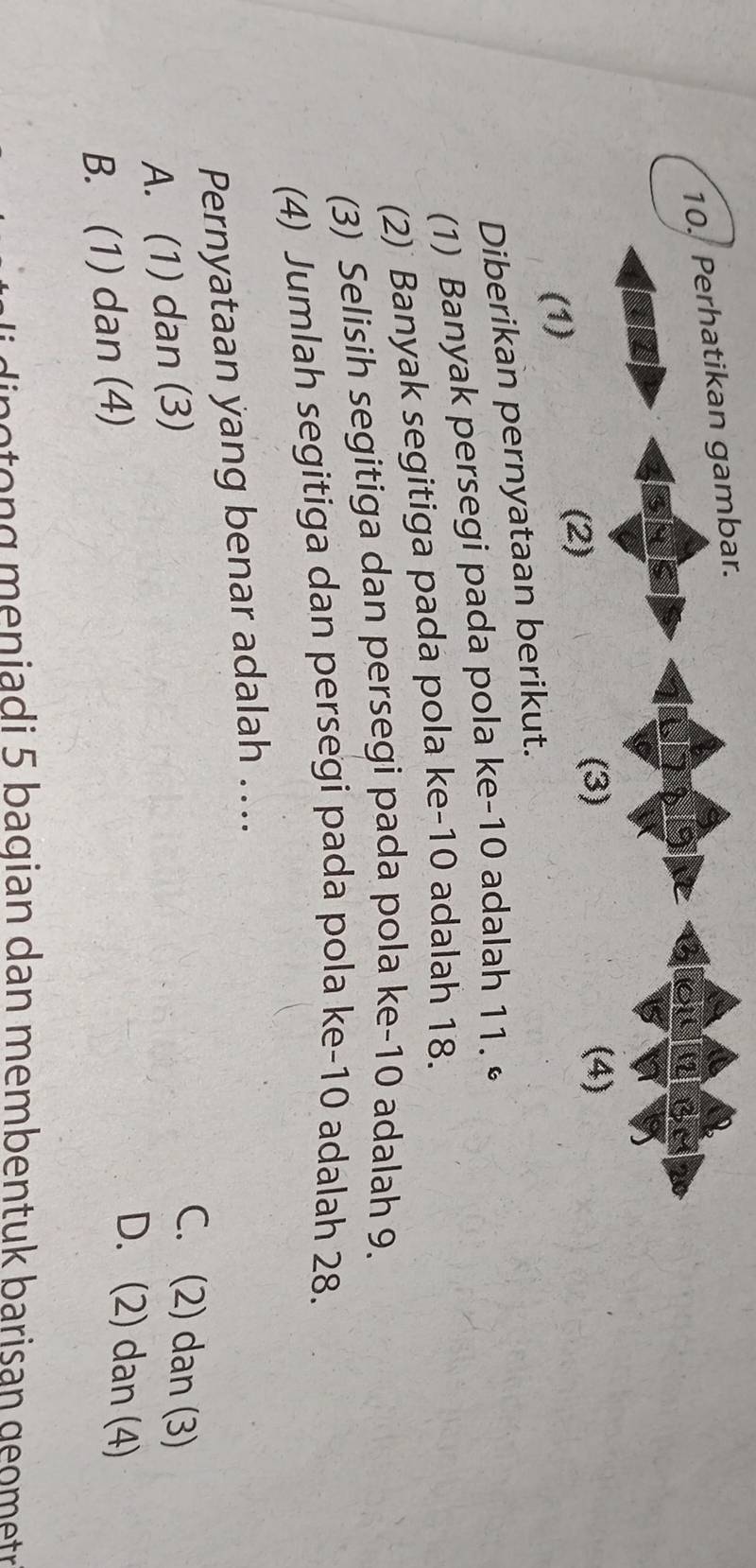 Perhatikan gambar.
(3) (4)
(1)
(2)
Diberikan pernyataan berikut.
(1) Banyak persegi pada pola ke -10 adalah 11.
(2) Banyak segitiga pada pola ke -10 adalah 18.
(3) Selisih segitiga dan persegi pada pola ke -10 adalah 9.
(4) Jumlah segitiga dan persegi pada pola ke -10 adalah 28.
Pernyataan yang benar adalah …..
A. (1) dan (3)
C. (2) dan (3)
B. (1) dan (4)
D. (2) dan (4)
e to n g meniadi 5 bagian dan membentuk barisan geometr