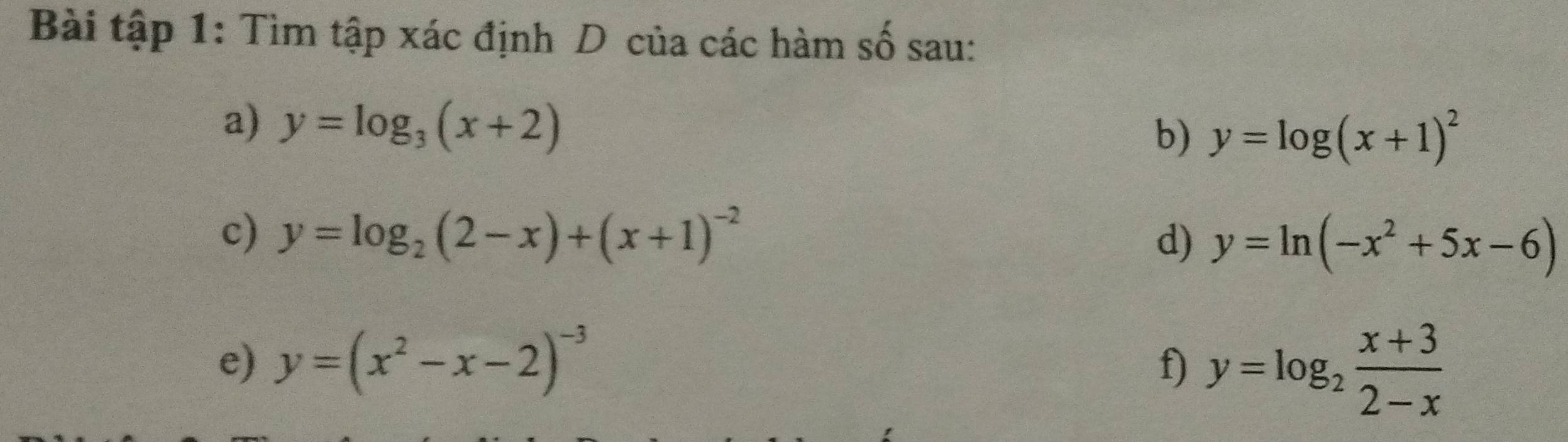 Bài tập 1: Tìm tập xác định D của các hàm số sau: 
a) y=log _3(x+2)
b) y=log (x+1)^2
c) y=log _2(2-x)+(x+1)^-2 d) y=ln (-x^2+5x-6)
e) y=(x^2-x-2)^-3
f) y=log _2 (x+3)/2-x 