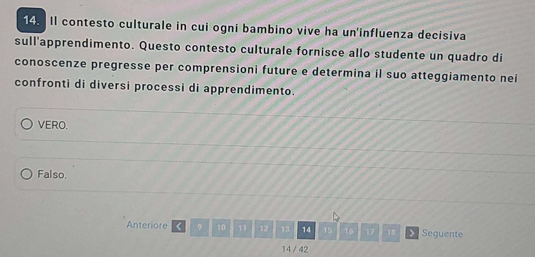 Il contesto culturale in cui ogni bambino vive ha un'influenza decisiva 
sull'apprendimento. Questo contesto culturale fornisce allo studente un quadro di 
conoscenze pregresse per comprensioni future e determina il suo atteggiamento nei 
confronti di diversi processi di apprendimento. 
VERO. 
Falso. 
Anteriore < <tex>9 10 11 12 13 14 15 16 17 18 Seguente
14 / 42