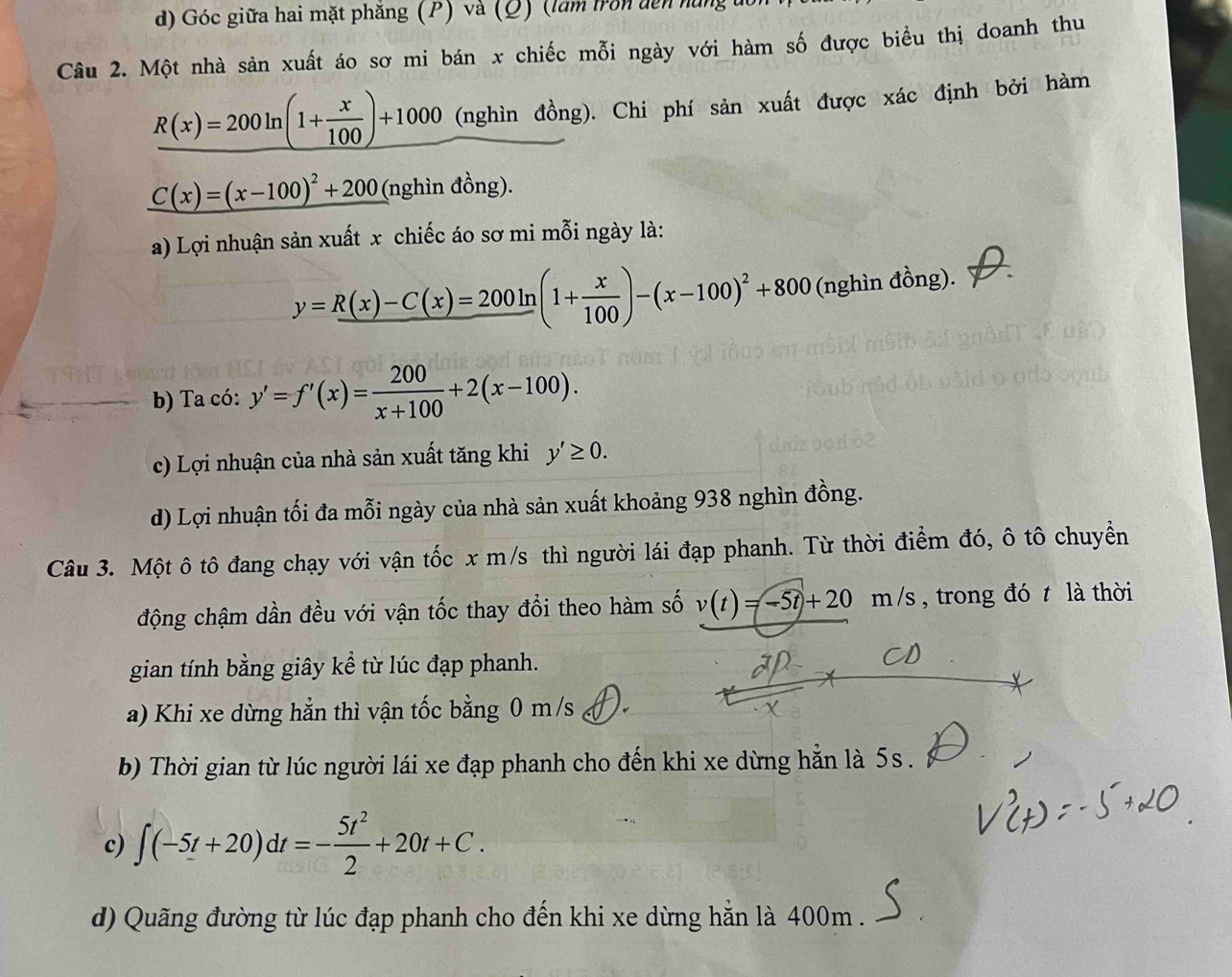 Góc giữa hai mặt phăng (P) và (Q) (làm tron dến nìn
Câu 2. Một nhà sản xuất áo sơ mi bán x chiếc mỗi ngày với hàm số được biểu thị doanh thu
R(x)=200ln (1+ x/100 )+1000 (nghìn đồng). Chi phí sản xuất được xác định bởi hàm
_ C(x)=(x-100)^2+200 (nghìn đồng).
a) Lợi nhuận sản xuất x chiếc áo sơ mi mỗi ngày là:
y=R(x)-C(x)=200ln (1+ x/100 )-(x-100)^2+800 (nghìn đồng).
b) Ta có: y'=f'(x)= 200/x+100 +2(x-100).
c) Lợi nhuận của nhà sản xuất tăng khi y'≥ 0.
d) Lợi nhuận tối đa mỗi ngày của nhà sản xuất khoảng 938 nghìn đồng.
Câu 3. Một ô tô đang chạy với vận tốc x m/s thì người lái đạp phanh. Từ thời điểm đó, ô tô chuyển
động chậm dần đều với vận tốc thay đổi theo hàm số v(t)=-5t+20m/s , trong đó t là thời
gian tính bằng giây kể từ lúc đạp phanh.
a) Khi xe dừng hẳn thì vận tốc bằng 0 m/s
b) Thời gian từ lúc người lái xe đạp phanh cho đến khi xe dừng hẵn là 5s.
c) ∈t (-5t+20)dt=- 5t^2/2 +20t+C.
d) Quãng đường từ lúc đạp phanh cho đến khi xe dừng hẵn là 400m.