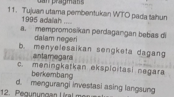 dan prägmatis
11. Tujuan utama pembentukan WTO pada tahun
1995 adalah ....
a. mempromosikan perdagangan bebas di
dalam negeri
b. menyelesaikan sengketa dagang
antarnegara
c. meningkatkan eksploitasi negara
berkembang
d. mengurangi investasi asing langsung
12. Pegun ungan U ral m