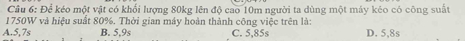 Để kéo một vật có khối lượng 80kg lên độ cao 10m người ta dùng một máy kéo có công suất
1750W và hiệu suất 80%. Thời gian máy hoàn thành công việc trên là:
A. 5,7s B. 5,9s C. 5,85s D. 5,8s