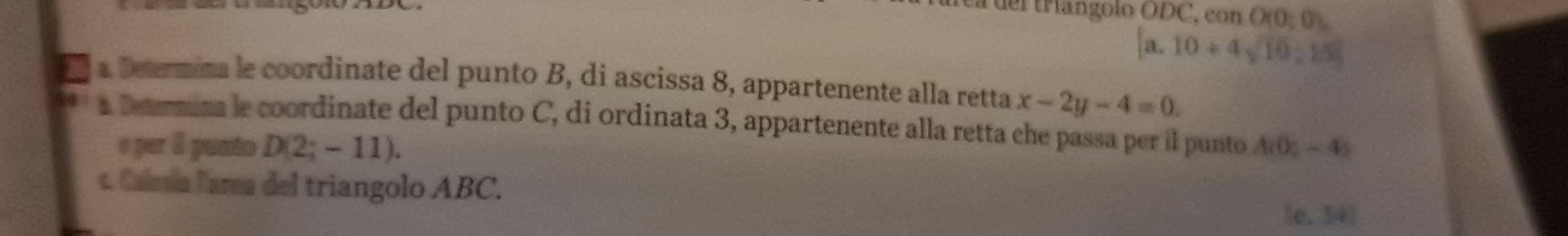 a del triangolo O f OC, eonO(0;0).
[a.10+4sqrt(10):15]
a a Determina le coordinate del punto B, di ascissa 8, appartenente alla retta x-2y-4=0. 
a Dermina le coordinate del punto C, di ordinata 3, appartenente alla retta che passa per il punto A(0,-4)
e per I punto D(2;-11). 
t. Calea larea del triangolo ABC.
[e, 34]