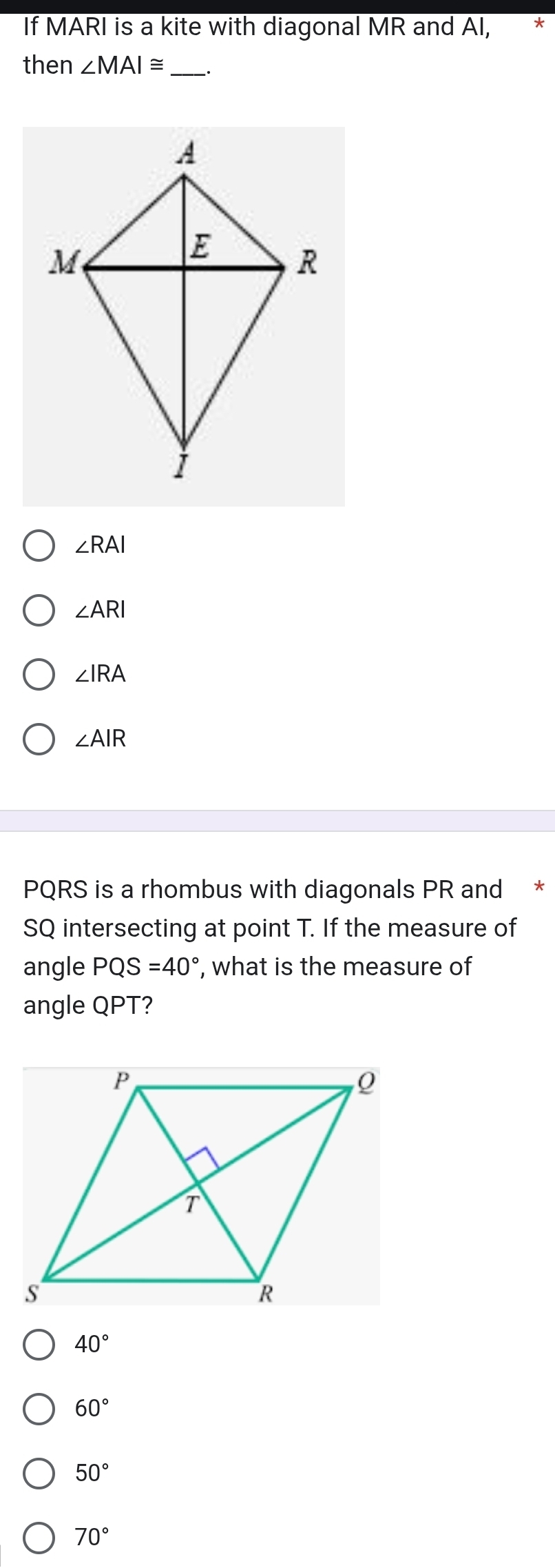 If MARI is a kite with diagonal MR and AI, *
then ∠ MAI≌ _
∠ RAI
∠ ARI
∠ IRA
∠ AIR
PQRS is a rhombus with diagonals PR and *
SQ intersecting at point T. If the measure of
angle PQS=40° , what is the measure of
angle QPT?
40°
60°
50°
70°