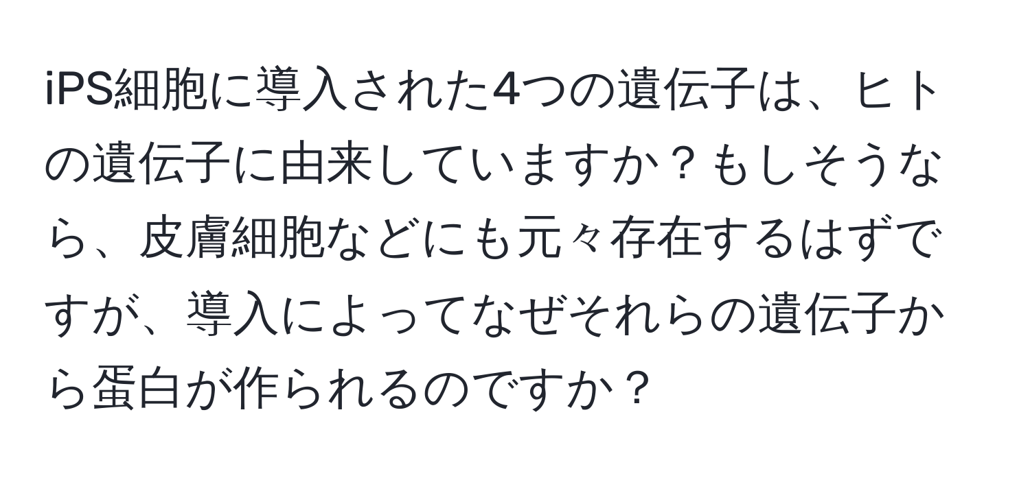 iPS細胞に導入された4つの遺伝子は、ヒトの遺伝子に由来していますか？もしそうなら、皮膚細胞などにも元々存在するはずですが、導入によってなぜそれらの遺伝子から蛋白が作られるのですか？