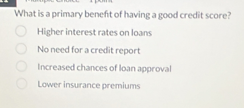 What is a primary beneft of having a good credit score?
Higher interest rates on loans
No need for a credit report
Increased chances of loan approval
Lower insurance premiums