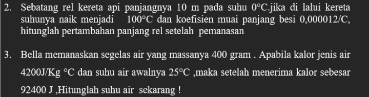 Sebatang rel kereta api panjangnya 10 m pada suhu 0°C.jika di lalui kereta 
suhunya naik menjadi 100°C dan koefisien muai panjang besi 0,000012/C, 
hitunglah pertambahan panjang rel setelah pemanasan 
3. Bella memanaskan segelas air yang massanya 400 gram. Apabila kalor jenis air
4200J/Kg°C dan suhu air awalnya 25°C ,maka setelah menerima kalor sebesar
92400 J ,Hitunglah suhu air sekarang !