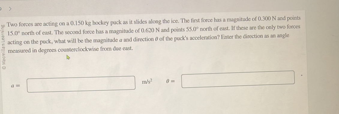 Two forces are acting on a 0.150 kg hockey puck as it slides along the ice. The first force has a magnitude of 0.300 N and points
15.0° north of east. The second force has a magnitude of 0.620 N and points 55.0° north of east. If these are the only two forces 
acting on the puck, what will be the magnitude a and direction θ of the puck's acceleration? Enter the direction as an angle 
E measured in degrees counterclockwise from due east.
a=□ m/s^2 θ =□