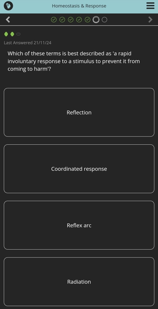 Homeostasis & Response
Last Answered 21/11/24
Which of these terms is best described as 'a rapid
involuntary response to a stimulus to prevent it from
coming to harm'?
Reflection
Coordinated response
Reflex arc
Radiation