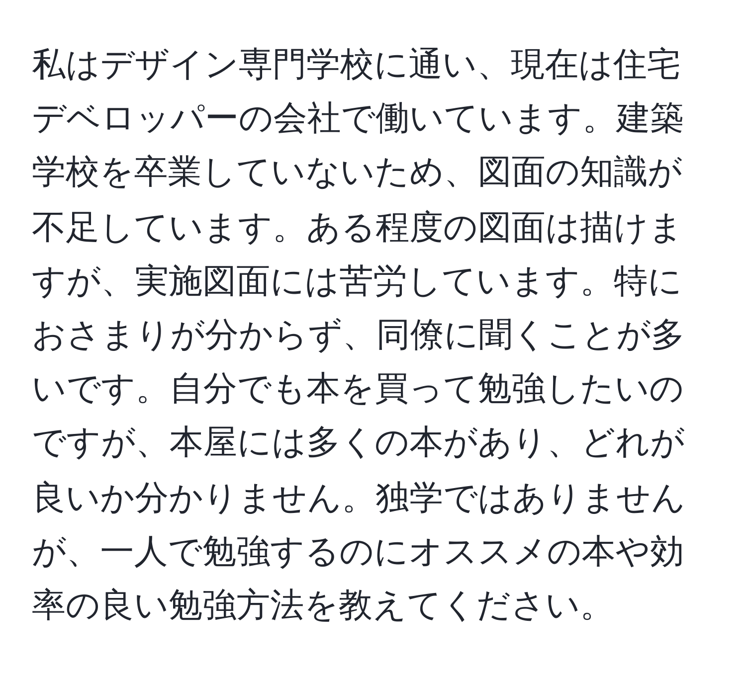 私はデザイン専門学校に通い、現在は住宅デベロッパーの会社で働いています。建築学校を卒業していないため、図面の知識が不足しています。ある程度の図面は描けますが、実施図面には苦労しています。特におさまりが分からず、同僚に聞くことが多いです。自分でも本を買って勉強したいのですが、本屋には多くの本があり、どれが良いか分かりません。独学ではありませんが、一人で勉強するのにオススメの本や効率の良い勉強方法を教えてください。