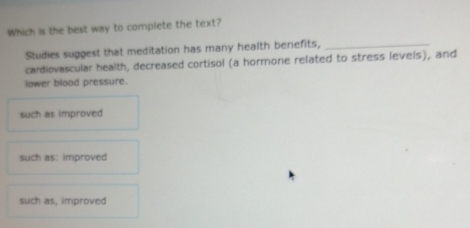 Which is the best way to complete the text?
Studies suggest that meditation has many health benefits,_
cardiovascular health, decreased cortisol (a hormone related to stress levels), and
lower blood pressure.
such as improved
such as: improved
such as, improved