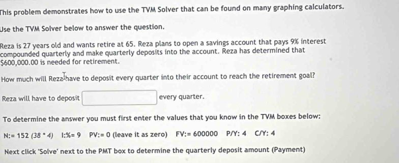 This problem demonstrates how to use the TVM Solver that can be found on many graphing calculators. 
Use the TVM Solver below to answer the question. 
Reza is 27 years old and wants retire at 65. Reza plans to open a savings account that pays 9% interest 
compounded quarterly and make quarterly deposits into the account. Reza has determined that
$600,000.00 is needed for retirement. 
How much will Reza-have to deposit every quarter into their account to reach the retirement goal? 
Reza will have to deposit every quarter. 
To determine the answer you must first enter the values that you know in the TVM boxes below:
N:=152(38· 4)l:% =9 PV:=0 (leave it as zero) FV:=600000 P/Y:4 C/Y:4
Next click 'Solve' next to the PMT box to determine the quarterly deposit amount (Payment)