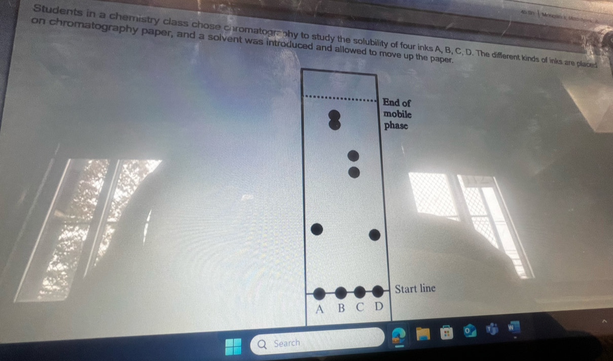 459 
Students in a chemistry class chose chromatography to study the solubility of four inks A, B, C, D. The different kinds of inks are placed 
on chromatography paper, and a solvent was introduced and allowed to move up the paper. 
End of 
mobile 
phase 
Start line 
A B C D 
Search