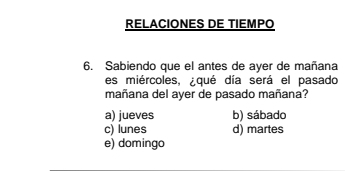 RELACIONES DE TIEMPO
6. Sabiendo que el antes de ayer de mañana
es miércoles, ¿qué día será el pasado
mañana del ayer de pasado mañana?
a) jueves b) sábado
c) lunes d) martes
e) domingo