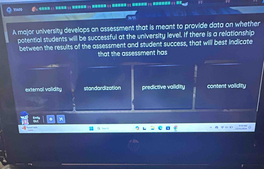 35600 A
39/55
A major university develops an assessment that is meant to provide data on whether
potential students will be successful at the university level. If there is a relationship
between the results of the assessment and student success, that will best indicate
that the assessment has
external validity standardization predictive validity content validity
*
Search
11/15/2024 933 AM
Russell, 1000 Loss