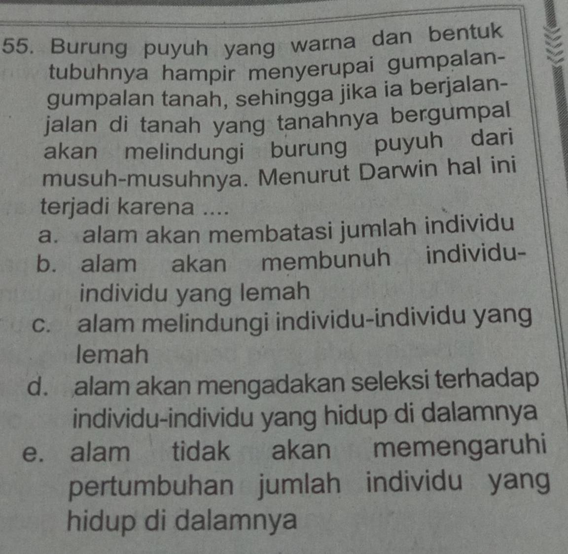 Burung puyuh yang warna dan bentuk
tubuhnya hampir menyerupai gumpalan-
gumpalan tanah, sehingga jika ia berjalan-
jalan di tanah yang tanahnya bergumpal 
akan melindungi burung puyuh dari
musuh-musuhnya. Menurut Darwin hal ini
terjadi karena ....
a. alam akan membatasi jumlah individu
b. alam akan membunuh individu-
individu yang lemah
c. alam melindungi individu-individu yang
lemah
d. alam akan mengadakan seleksi terhadap
individu-individu yang hidup di dalamnya
e. alam tidak akan memengaruhi
pertumbuhan jumlah individu yang
hidup di dalamnya