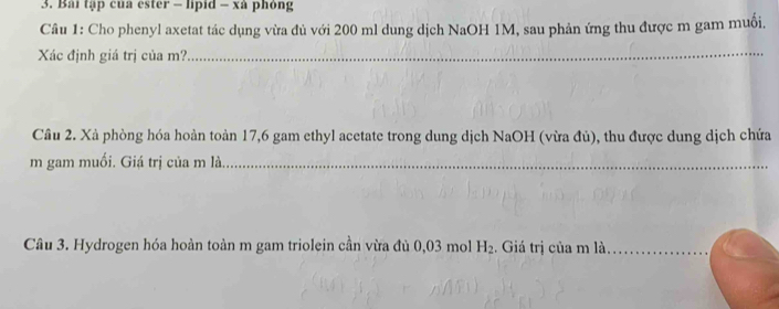 Bài tập của ester - lipid - xà phỏng 
Câu 1: Cho phenyl axetat tác dụng vừa đủ với 200 ml dung dịch NaOH 1M, sau phản ứng thu được m gam muồi, 
Xác định giá trị của m? 
_ 
Cầu 2. Xả phòng hóa hoàn toàn 17,6 gam ethyl acetate trong dung dịch NaOH (vừa đủ), thu được dung dịch chứa 
m gam muối. Giá trị của m là_ 
Câu 3. Hydrogen hóa hoàn toàn m gam triolein cần vừa đủ 0,03 mol H_2. Giá trị của m là_