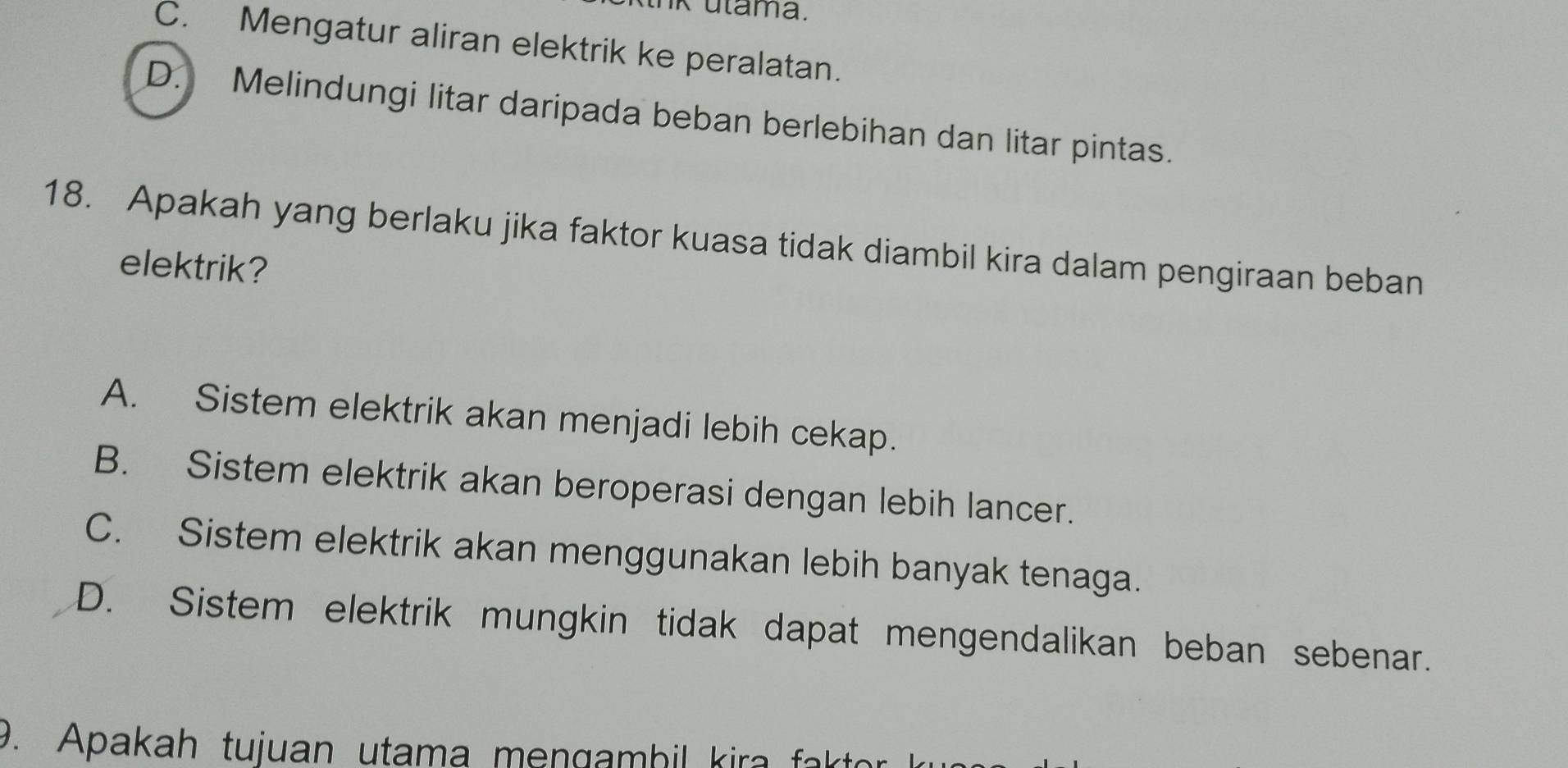 utama.
C. Mengatur aliran elektrik ke peralatan.
D. Melindungi litar daripada beban berlebihan dan litar pintas.
18. Apakah yang berlaku jika faktor kuasa tidak diambil kira dalam pengiraan beban
elektrik?
A. Sistem elektrik akan menjadi lebih cekap.
B. Sistem elektrik akan beroperasi dengan lebih lancer.
C. Sistem elektrik akan menggunakan lebih banyak tenaga.
D. Sistem elektrik mungkin tidak dapat mengendalikan beban sebenar.
9. Apakah tujuan utama mengambil kira fak to