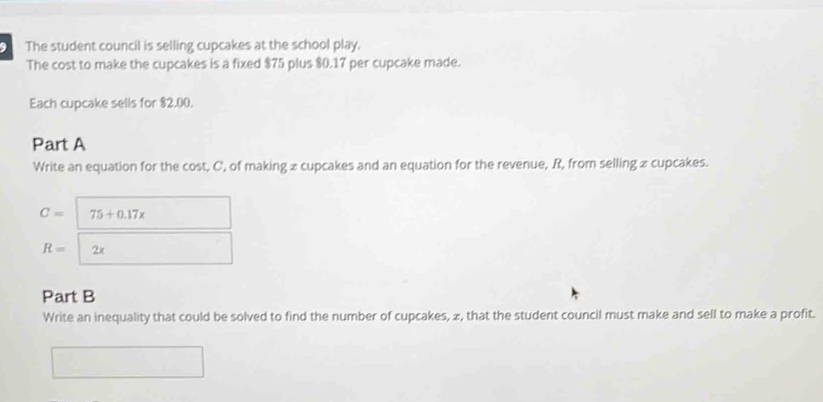 The student council is selling cupcakes at the school play. 
The cost to make the cupcakes is a fixed $75 plus $0.17 per cupcake made. 
Each cupcake sells for $2,00. 
Part A 
Write an equation for the cost, C ', of making x cupcakes and an equation for the revenue, R, from selling x cupcakes.
C= 75+0.17x
R= 2x
Part B 
Write an inequality that could be solved to find the number of cupcakes, 2, that the student council must make and sell to make a profit.