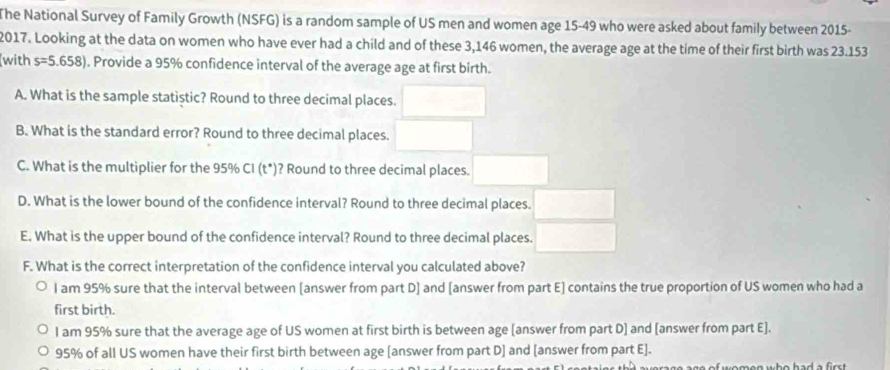 The National Survey of Family Growth (NSFG) is a random sample of US men and women age 15-49 who were asked about family between 2015-
2017. Looking at the data on women who have ever had a child and of these 3,146 women, the average age at the time of their first birth was 23.153
with s=5.658). Provide a 95% confidence interval of the average age at first birth.
A. What is the sample statistic? Round to three decimal places.
B. What is the standard error? Round to three decimal places.
C. What is the multiplier for the 95% CI (t*)? Round to three decimal places.
D. What is the lower bound of the confidence interval? Round to three decimal places.
E. What is the upper bound of the confidence interval? Round to three decimal places.
F. What is the correct interpretation of the confidence interval you calculated above?
l am 95% sure that the interval between [answer from part D] and [answer from part E] contains the true proportion of US women who had a
first birth.
I am 95% sure that the average age of US women at first birth is between age [answer from part D] and [answer from part E].
95% of all US women have their first birth between age [answer from part D] and [answer from part E].