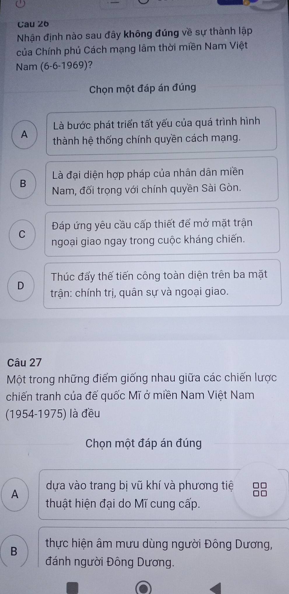 Cau 26
Nhận định nào sau đây không đúng về sự thành lập
của Chính phủ Cách mạng lâm thời miền Nam Việt
Nam (6-6-1969) ?
Chọn một đáp án đúng
Là bước phát triển tất yếu của quá trình hình
A
thành hệ thống chính quyền cách mạng.
Là đại diện hợp pháp của nhân dân miền
B
Nam, đối trọng với chính quyền Sài Gòn.
Đáp ứng yêu cầu cấp thiết để mở mặt trận
C
ngoại giao ngay trong cuộc kháng chiến.
Thúc đẩy thế tiến công toàn diện trên ba mặt
D
trận: chính trị, quân sự và ngoại giao.
Câu 27
Một trong những điểm giống nhau giữa các chiến lược
chiến tranh của đế quốc Mĩ ở miền Nam Việt Nam
(1954-1975) là đều
Chọn một đáp án đúng
dựa vào trang bị vũ khí và phương tiệ □□
A
thuật hiện đại do Mĩ cung cấp.
B
thực hiện âm mưu dùng người Đông Dương,
đánh người Đông Dương.