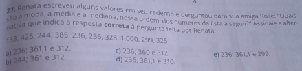 17, Renata escreveu alguns valores em seu caderno e perguntou para sua amiga Rose: "Quaís
são a moda, a média e a mediana, nessa ordem, dos números da lista a seguir?' Assinale a alter
nativa que indica a resposta correta à pergunta feita por Renata
133, 425, 244, 385, 236, 236, 328, 1.000, 299, 325
b) 244; 361 e 312. a) 236; 361, 1 e 312. c) 236; 360 e 312. e) 236; 361, 1 e 299.
d) 236; 361, 1 e 310.