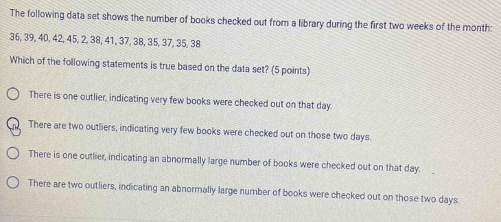 The following data set shows the number of books checked out from a library during the first two weeks of the month :
36, 39, 40, 42, 45, 2, 38, 41, 37, 38, 35, 37, 35, 38
Which of the following statements is true based on the data set? (5 points)
There is one outlier, indicating very few books were checked out on that day.
There are two outliers, indicating very few books were checked out on those two days.
There is one outlier, indicating an abnormally large number of books were checked out on that day.
There are two outliers, indicating an abnormally large number of books were checked out on those two days.