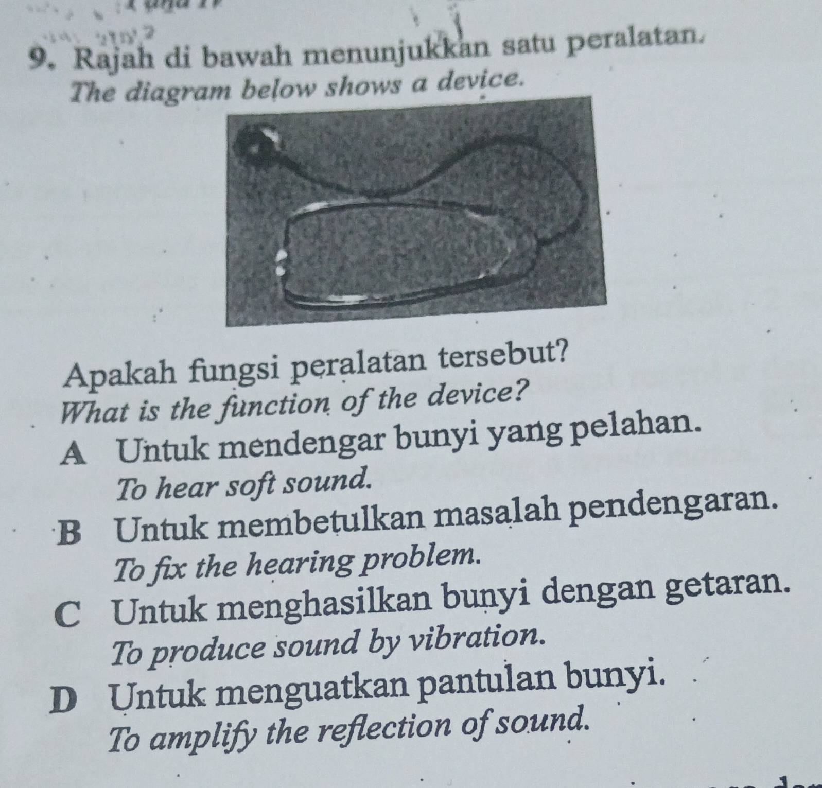 A
9. Rajah di bawah menunjukkan satu peralatan.
The diagram below shows a device.
Apakah fungsi peralatan tersebut?
What is the function of the device?
A Untuk mendengar bunyi yang pelahan.
To hear soft sound.
B Untuk membetulkan masalah pendengaran.
To fix the hearing problem.
C Untuk menghasilkan bunyi dengan getaran.
To produce sound by vibration.
D Untuk menguatkan pantulan bunyi.
To amplify the reflection of sound.